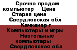 Срочно продам компьютер! › Цена ­ 4 500 › Старая цена ­ 5 000 - Свердловская обл., Качканар г. Компьютеры и игры » Настольные компьютеры   . Свердловская обл.,Качканар г.